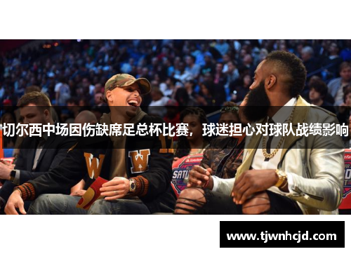 切尔西中场因伤缺席足总杯比赛，球迷担心对球队战绩影响
