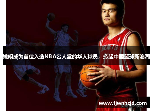 姚明成为首位入选NBA名人堂的华人球员，掀起中国篮球新浪潮