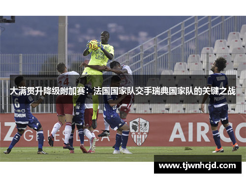 大满贯升降级附加赛：法国国家队交手瑞典国家队的关键之战